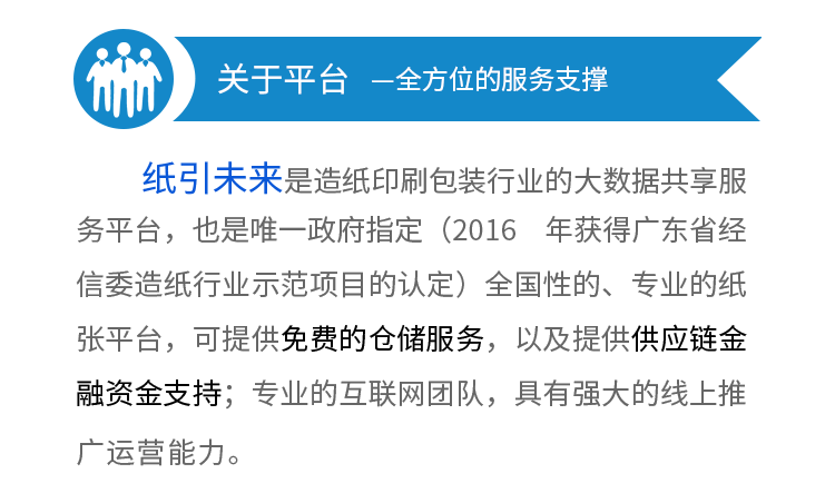 平臺優勢—全方位的服務支撐--1
、5萬認證企業會員，10萬用戶，5萬家企業采購會員，日均pv10w+。2、100萬人的線下銷售團隊幫你出貨，平臺裂變的龐大線下代理，只要你的產品夠好，就有人幫
你推廣
。3、第一品牌優勢，政府唯一指定平臺（2016 年獲得廣東省經信委造紙行業示
范項目的認定）全國性的、專業的紙張平臺。4、強大的線上線下支持，自建研發團隊，精心打造大宗商品B2B行業最高效、智能
的IT系統，可提供供應鏈金融資金支持，以及免費的倉儲
服務。